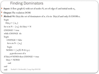 Finding Dominators
 Input: A flow graph G with set of nodes N, set of edges E and initial node n0
 Output:The realation DOM
 Method:We D(n) the set of dominators of n. d is in D(n) if and only if d DOM n.
begin
D(n0) = { n0 }
for n in N – { n0} do D(n) = N
CHANGE = true
while CHANGE do
begin
CHANGE = false
for n in N –{ n0}
begin
NEWD = { n}U D ( p )
∩
p predecessor of n
if D(n) ≠ NEWD then CHANGE = true
D(n) = NEWD
end
end
end Rushali A. Deshmukh, Comp dept RSCOE
 