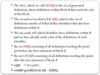  The first, which we call GEN[B] is the set of generated
definitions, those definitions within block B that reach the end
of the block.
 The second set needed is KILL[B], which is the set of
definitions out­
side of B that define identifiers that also have
definitions within B.
 We can easily tell which identifiers have definitions within B
and we have already made a list of the definitions of each
identifier.
 the set IN[B] consisting of all definitions reaching the point
just before the first statement of block B.
 the set OUT[B] consisting of all definitions reaching the point
after the last statement of block B.
 in[B] = out(P)
∪
 out[B]=gen [B] (in [B] – kill[B])
∪
Rushali A. Deshmukh, Comp dept RSCOE
 