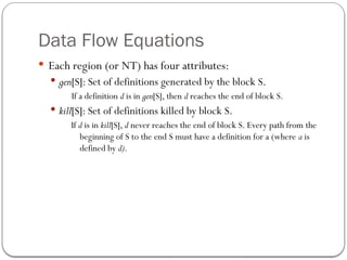 Data Flow Equations
 Each region (or NT) has four attributes:
 gen[S]: Set of definitions generated by the block S.
If a definition d is in gen[S], then d reaches the end of block S.
 kill[S]: Set of definitions killed by block S.
If d is in kill[S], d never reaches the end of block S. Every path from the
beginning of S to the end S must have a definition for a (where a is
defined by d).
 