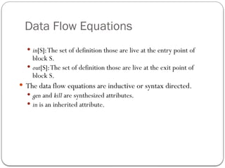Data Flow Equations
 in[S]:The set of definition those are live at the entry point of
block S.
 out[S]:The set of definition those are live at the exit point of
block S.
 The data flow equations are inductive or syntax directed.
 gen and kill are synthesized attributes.
 in is an inherited attribute.
 