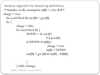 Iterative algorithm for Reaching definitions
/* Initialize on the assumption in[B] = ø for all B *
change = true
for (each block B) out [B] = gen [B]
do {
change = false
for (each block B) {
NEWIN = out [P]
∪
P ε pred(B)
if (NEWIN ≠ in[B]){
change = true
in[B] = NEWIN
out[B] = gen [B] (in[B] – kill[B])
∪
}
}while (change)
Rushali A. Deshmukh, Comp dept RSCOE
 