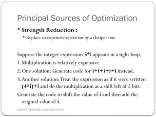Principal Sources of Optimization
 Strength Reduction :
 Replace an expensive operation by a cheaper one.
Suppose the integer expression 5*i appears in a tight loop.
1.Multiplication is relatively expensive.
2.One solution: Generate code for i+i+i+i+i instead.
3.Another solution:Treat the expression as if it were written
(4*i)+i and do the multiplication as a shift left of 2 bits.
Generate the code to shift the value of i and then add the
original value of i.
Rushali A. Deshmukh, Comp dept RSCOE
 