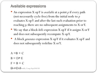 Available expressions
 An expression X opY is available at a point p if every path
(not necessarily cycle-free) from the initial node to p
evaluates X opY and after the last such evaluation prior to
reaching p,there are no subsequent assignments to X orY.
 We say that a block kills expres­
sion X opY if it assigns X orY
and does not subsequently recompute X opY.
 A block generates expression X opY if it evaluates X opY and
does not subsequently redefine X orY.
A =B + C
B = D* E
F = B + C
D =D-F
Rushali A. Deshmukh, Comp dept RSCOE
 