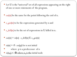  Let U is the “universal” set of all expressions appearing on the right
of one or more statements of the program.
 out[n] be the same for the point following the end of n.
 e_gen[n] to be the expressions generated by n and
 e_kill[n] to be the set of expressions in U killed in n.
 out[n] = in[n] - e_kill[n] U e_gen[n]
 in[n] = ∩ out[p] for n not initial
 where p is a predecessor of n
 in[n0] = where n
Φ 0 is the initial node
Rushali A. Deshmukh, Comp dept RSCOE
 