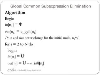 Global Common Subexpression Elimination
Algorithm
Begin
in[n1] = Φ
out[n1] = e_gen[n1]
/* in and out never change for the initial node, n1*/
for i = 2 to N do
begin
in[ni] = U
out[ni] = U – e_kill[ni]
end
Rushali A. Deshmukh, Comp dept RSCOE
 