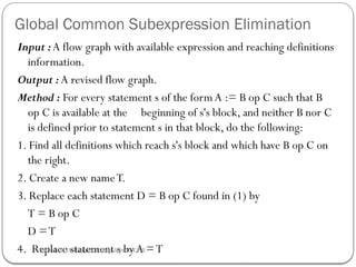 Global Common Subexpression Elimination
Input :A flow graph with available expression and reaching definitions
information.
Output : A revised flow graph.
Method : For every statement s of the formA := B op C such that B
op C is available at the beginning of s's block, and neither B nor C
is defined prior to statement s in that block, do the following:
1. Find all definitions which reach s's block and which have B op C on
the right.
2. Create a new nameT.
3. Replace each statement D = B op C found in (1) by
T = B op C
D =T
4. Replace statement s by A =T
Rushali A. Deshmukh, Comp dept RSCOE
 