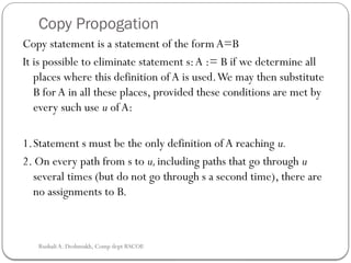 Copy Propogation
Copy statement is a statement of the form A=B
It is possible to eliminate statement s:A := B if we determine all
places where this definition of A is used.We may then substitute
B for A in all these places, provided these conditions are met by
every such use u ofA:
1.Statement s must be the only definition of A reaching u.
2. On every path from s to u,including paths that go through u
several times (but do not go through s a second time), there are
no assign­
ments to B.
Rushali A. Deshmukh, Comp dept RSCOE
 