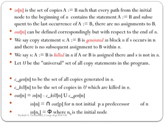  in[n] is the set of copiesA := B such that every path from the ini­
tial
node to the beginning of n contains the statementA := B and subse­
quent to the last occurrence of A := B, there are no assignments to B.
 out[n] can be defined correspondingly but with respect to the end of n.
 We say copy statement s:A := B is generated in block n if s occurs in n
and there is no subsequent assignment to B within n.
 We say s:A := B is killed in n if A or B is assigned there and s is not in n.
 Let U be the "universal" set of all copy statements in the program.
 c_gen[n] to be the set of all copies generated in n.
 c_kill[n] to be the set of copies in U which are killed in n.
 out[n] = in[n] - c_kill[n] U c_gen[n]
 in[n] = ∩ out[p] for n not initial p a predecessor of n
 in[n0] = where n
Φ 0 is the initial node
Rushali A. Deshmukh, Comp dept RSCOE
 