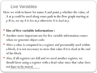 Live Variables
Here we wish to know for name A and point p whether the value, of
A at p could be used along some path in the flow graph starting at
p.If so, we say A is live at p otherwise A is dead at p.
 Use of live variable information :
 Another more important use for live variable information comes
when we generate object code.
 After a value is computed in a register and presumably used within
a block, it is not necessary to store that value if it is dead at the end
of the block.
 Also, if all registers are full and we need another register, we
should favor using a register with a dead value since that value does
not have to be stored.
Rushali A. Deshmukh, Comp dept RSCOE
 