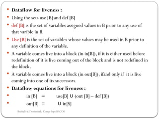  Dataflow for liveness :
 Using the sets use [B] and def [B]
 def [B] is the set of variables assigned values in B prior to any use of
that varible in B.
 Use [B] is the set of variables whose values may be used in B prior to
any definition of the variable.
 A variable comes live into a block (in in[B]), if it is either used before
redefinition of it is live coming out of the block and is not redefined in
the block.
 A variable comes live into a block (in out[B]), ifand only if it is live
coming into one of its successors.
 Dataflow equations for liveness :
 in [B] = use[B] (out [B] – def [B])
∪
 out[B] = in[S]
∪
Rushali A. Deshmukh, Comp dept RSCOE
 