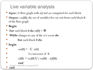 Live variable analysis
 Input : A flow graph with def and use computed for each block.
 Output : out[B], the set of variables live on exit from each block B
of the flow graph
 Begin
 For each block B do in[B] = Φ
 While changes to any of the in’s occur do
 For each block B do
 begin
 out[B] = U in[S]
 S a successor of B
 in[B] = use[B] U ( out[B] – def[B])
 end
 end
Rushali A. Deshmukh, Comp dept RSCOE
 