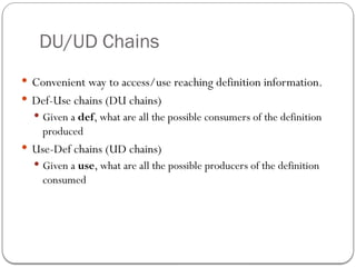 DU/UD Chains
 Convenient way to access/use reaching definition information.
 Def-Use chains (DU chains)
 Given a def, what are all the possible consumers of the definition
produced
 Use-Def chains (UD chains)
 Given a use, what are all the possible producers of the definition
consumed
 