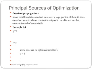 Principal Sources of Optimization
 Constant propogation :
 Many variables retain a constant value over a large portion of their lifetime,
compiler can note when a constant is assigned to variable and use that
constant instead of that variable.
 Example 9.4
 y=5
 x=y

 above code can be optimized as follows:
 y = 5
 .
 .
 x = 5
Rushali A. Deshmukh, Comp dept RSCOE
 