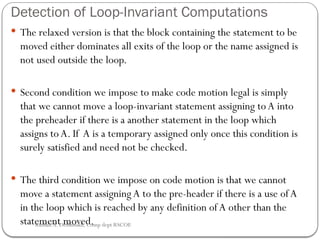 Detection of Loop-Invariant Computations
 The relaxed version is that the block containing the statement to be
moved either dominates all exits of the loop or the name assigned is
not used outside the loop.
 Second condition we impose to make code motion legal is simply
that we cannot move a loop-invariant statement assigning toA into
the preheader if there is a another statement in the loop which
assigns toA. If A is a temporary assigned only once this condition is
surely satisfied and need not be checked.
 The third condition we impose on code motion is that we cannot
move a statement assigning A to the pre-header if there is a use ofA
in the loop which is reached by any definition of A other than the
statement moved.
Rushali A. Deshmukh, Comp dept RSCOE
 
