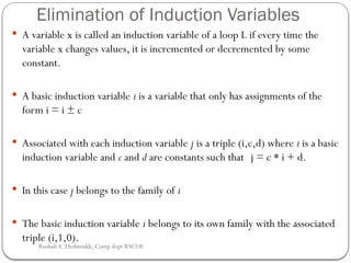 Elimination of Induction Variables
 A variable x is called an induction variable of a loop L if every time the
variable x changes values, it is incremented or decremented by some
constant.
 A basic induction variable i is a variable that only has assignments of the
form i = i ± c
 Associated with each induction variable j is a triple (i,c,d) where i is a basic
induction variable and c and d are constants such that j = c * i + d.
 In this case j belongs to the family of i
 The basic induction variable i belongs to its own family with the associated
triple (i,1,0).
Rushali A. Deshmukh, Comp dept RSCOE
 