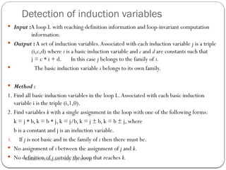Detection of induction variables
 Input :A loop L with reaching definition information and loop-invariant computation
information.
 Output :A set of induction variables.Associated with each induction variable j is a triple
(i,c,d) where i is a basic induction variable and c and d are constants such that
j = c * i + d. In this case j belongs to the family of i.
 The basic induction variable i belongs to its own family.
 Method :
1. Find all basic induction variables in the loop L.Associated with each basic induction
variable i is the triple (i,1,0).
2. Find variables k with a single assignment in the loop with one of the following forms:
k = j * b, k = b * j, k = j/b, k = j ± b, k = b ± j, where
b is a constant and j is an induction variable.
3. If j is not basic and in the family of i then there must be.
 No assignment of i between the assignment of j and k.
 No definition of j outside the loop that reaches k.
Rushali A. Deshmukh, Comp dept RSCOE
 