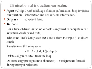Elimination of induction variables
 Input :A loop L with reaching definition information, loop invariant
computation information and live variable information.
 Output : A revised loop.
 Method :
Consider each basic induction variable i only used to compute other
induction variables and tests.
Take some j in i's family such that c and d from the triple (i, c, d) are
simple
Rewrite tests if (i relop x) to
r = c * x + d; if (j relop r)
Delete assignments to i from the loop.
Do some copy propagation to eliminate j = s assignments formed
during strength reduction.
Rushali A. Deshmukh, Comp dept RSCOE
 
