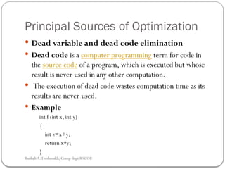 Principal Sources of Optimization
 Dead variable and dead code elimination
 Dead code is a computer programming term for code in
the source code of a program, which is executed but whose
result is never used in any other computation.
 The execution of dead code wastes computation time as its
results are never used.
 Example
int f (int x, int y)
{
int z=x+y;
return x*y;
}
Rushali A. Deshmukh, Comp dept RSCOE
 