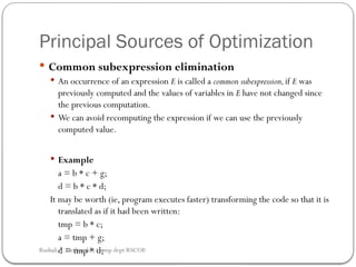 Principal Sources of Optimization
 Common subexpression elimination
 An occurrence of an expression E is called a common subexpression,if E was
previously computed and the values of variables in E have not changed since
the previous computation.
 We can avoid recomputing the expression if we can use the previously
computed value.
 Example
a = b * c + g;
d = b * c * d;
It may be worth (ie, program executes faster) transforming the code so that it is
translated as if it had been written:
tmp = b * c;
a = tmp + g;
d = tmp * d;
Rushali A. Deshmukh, Comp dept RSCOE
 