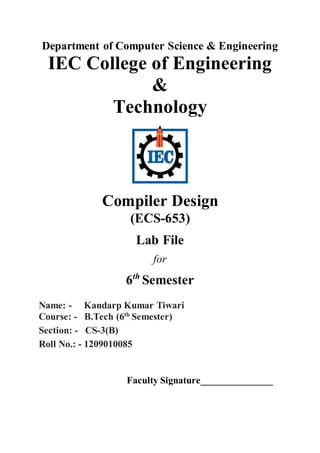 Department of Computer Science & Engineering
IEC College of Engineering
&
Technology
Compiler Design
(ECS-653)
Lab File
for
6th
Semester
Name: - Kandarp Kumar Tiwari
Course: - B.Tech (6th
Semester)
Section: - CS-3(B)
Roll No.: - 1209010085
Faculty Signature_______________
 