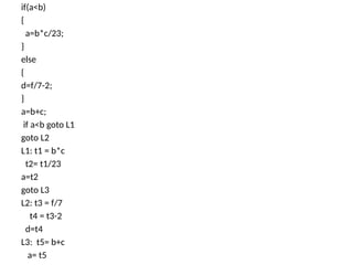 if(a<b)
{
a=b*c/23;
}
else
{
d=f/7-2;
}
a=b+c;
if a<b goto L1
goto L2
L1: t1 = b*c
t2= t1/23
a=t2
goto L3
L2: t3 = f/7
t4 = t3-2
d=t4
L3: t5= b+c
a= t5
 