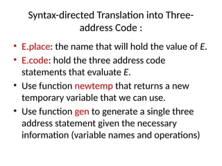 Syntax-directed Translation into Three-
address Code :
• E.place: the name that will hold the value of E.
• E.code: hold the three address code
statements that evaluate E.
• Use function newtemp that returns a new
temporary variable that we can use.
• Use function gen to generate a single three
address statement given the necessary
information (variable names and operations)
 