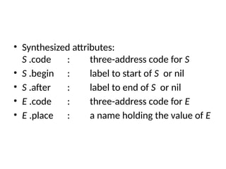 • Synthesized attributes:
S .code : three-address code for S
• S .begin : label to start of S or nil
• S .after : label to end of S or nil
• E .code : three-address code for E
• E .place : a name holding the value of E
 