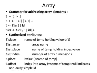 Array
• Grammar for addressing array elements :
S -> L := E
E -> E + E | ( E )| L
L -> Elist ] | id
Elist -> Elist , E | id [ E
• Synthesized attributes:
E.place name of temp holding value of E
Elist.array array name
Elist.place name of temp holding index value
Elist.ndim number of array dimensions
L.place lvalue (=name of temp)
L.offset index into array (=name of temp) null indicates
non-array simple id
 
