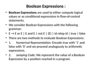 Boolean Expressions :
• Boolean Expressions are used to either compute logical
values or as conditional expressions in flow-of-control
statements.
• We consider Boolean Expressions with the following
grammar:
• E → E or E | E and E | not E | (E) | id relop id | true | false
• There are two methods to evaluate Boolean Expressions:
• 1. Numerical Representation: Encode true with ‘1’ and
false with ‘0’ and we proceed analogously to arithmetic
expressions.
• 2. Jumping Code: We represent the value of a Boolean
Expression by a position reached in a program.
 