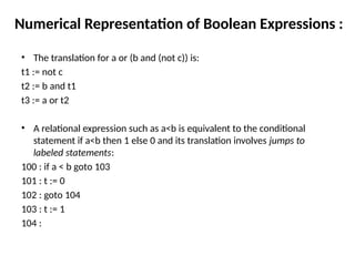 Numerical Representation of Boolean Expressions :
• The translation for a or (b and (not c)) is:
t1 := not c
t2 := b and t1
t3 := a or t2
• A relational expression such as a<b is equivalent to the conditional
statement if a<b then 1 else 0 and its translation involves jumps to
labeled statements:
100 : if a < b goto 103
101 : t := 0
102 : goto 104
103 : t := 1
104 :
 