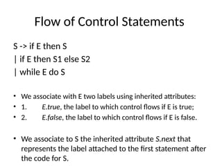 Flow of Control Statements
S -> if E then S
| if E then S1 else S2
| while E do S
• We associate with E two labels using inherited attributes:
• 1. E.true, the label to which control flows if E is true;
• 2. E.false, the label to which control flows if E is false.
• We associate to S the inherited attribute S.next that
represents the label attached to the first statement after
the code for S.
 