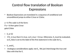 Control flow translation of Boolean
Expressions
• Boolean Expressions are translated in a sequence of conditional and
unconditional jumps to either E.true or E.false.
a < b The code is of the form:
if a < b then goto E.true
goto E.false
• E1 or E2
• If E1 is true then E is true, so E1.true = E.true. Otherwise, E2 must be evaluated,
so E1.false is set to the label of the first statement in the code for E2.
• E1 and E2
• Analogous considerations apply. not E1. We just interchange the true and
false with that for E.
 