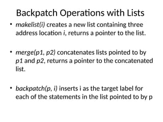 Backpatch Operations with Lists
• makelist(i) creates a new list containing three
address location i, returns a pointer to the list.
• merge(p1, p2) concatenates lists pointed to by
p1 and p2, returns a pointer to the concatenated
list.
• backpatch(p, i) inserts i as the target label for
each of the statements in the list pointed to by p
 