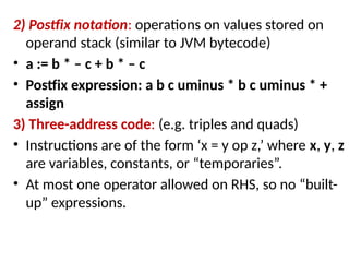 2) Postfix notation: operations on values stored on
operand stack (similar to JVM bytecode)
• a := b * – c + b * – c
• Postfix expression: a b c uminus * b c uminus * +
assign
3) Three-address code: (e.g. triples and quads)
• Instructions are of the form ‘x = y op z,’ where x, y, z
are variables, constants, or “temporaries”.
• At most one operator allowed on RHS, so no “built-
up” expressions.
 