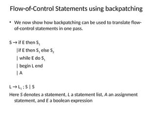 Flow-of-Control Statements using backpatching
• We now show how backpatching can be used to translate flow-
of-control state­
ments in one pass.
S → if E then S1
|if E then S1 else S2
| while E do S1
| begin L end
| A
L → L1 ; S | S
Here S denotes a statement, L a statement list, A an assignment
statement, and E a boolean expression
 