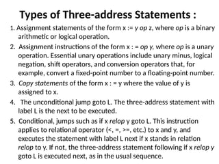 Types of Three-address Statements :
1. Assignment statements of the form x := y op z, where op is a binary
arithmetic or logical operation.
2. Assignment instructions of the form x : = op y, where op is a unary
operation. Essential unary operations include unary minus, logical
nega­
tion, shift operators, and conversion operators that, for
example, convert a fixed-point number to a floating-point number.
3. Copy statements of the form x : = y where the value of y is
assigned to x.
4. The unconditional jump goto L. The three-address statement with
label L is the next to be executed.
5. Conditional, jumps such as if x relop y goto L. This instruction
applies to relational operator (<, =, >=, etc.) to x and y, and
executes the statement with label L next if x stands in relation
relop to y. If not, the three-address statement following if x relop y
goto L is executed next, as in the usual sequence.
 