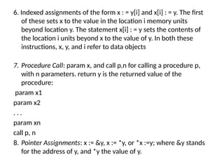 6. Indexed assignments of the form x : = y[i] and x[i] : = y. The first
of these sets x to the value in the location i memory units
beyond location y. The statement x[i] : = y sets the contents of
the location i units beyond x to the value of y. In both these
instructions, x, y, and i refer to data objects
7. Procedure Call: param x, and call p,n for calling a procedure p,
with n parameters. return y is the returned value of the
procedure:
param x1
param x2
. . .
param xn
call p, n
8. Pointer Assignments: x := &y, x := *y, or *x :=y; where &y stands
for the address of y, and *y the value of y.
 