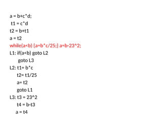 a = b+c*d;
t1 = c*d
t2 = b+t1
a = t2
while(a<b) {a=b*c/25;} a=b-23^2;
L1: if(a<b) goto L2
goto L3
L2: t1= b*c
t2= t1/25
a= t2
goto L1
L3: t3 = 23^2
t4 = b-t3
a = t4
 