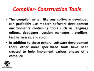 26
Compiler- Construction Tools
• The compiler writer, like any software developer,
can profitably use modern software development
environments containing tools such as language
editors, debuggers, version managers , profilers,
test harnesses, and so on.
• In addition to these general software-development
tools, other more specialized tools have been
created to help implement various phases of a
compiler.
 