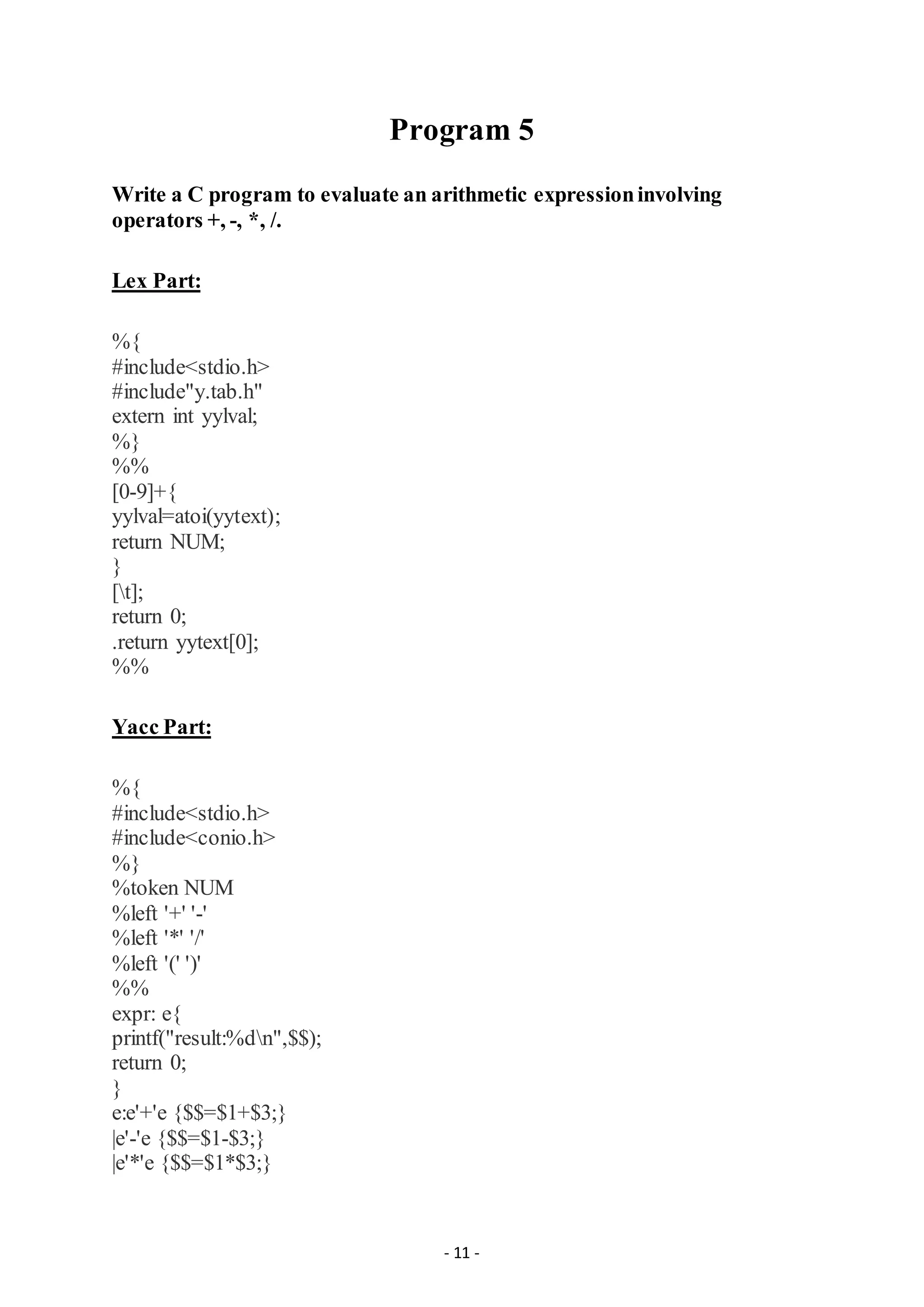 - 11 -
Program 5
Write a C program to evaluate an arithmetic expressioninvolving
operators +, -, *, /.
Lex Part:
%{
#include<stdio.h>
#include"y.tab.h"
extern int yylval;
%}
%%
[0-9]+{
yylval=atoi(yytext);
return NUM;
}
[t];
return 0;
.return yytext[0];
%%
Yacc Part:
%{
#include<stdio.h>
#include<conio.h>
%}
%token NUM
%left '+' '-'
%left '*' '/'
%left '(' ')'
%%
expr: e{
printf("result:%dn",$$);
return 0;
}
e:e'+'e {$$=$1+$3;}
|e'-'e {$$=$1-$3;}
|e'*'e {$$=$1*$3;}
 