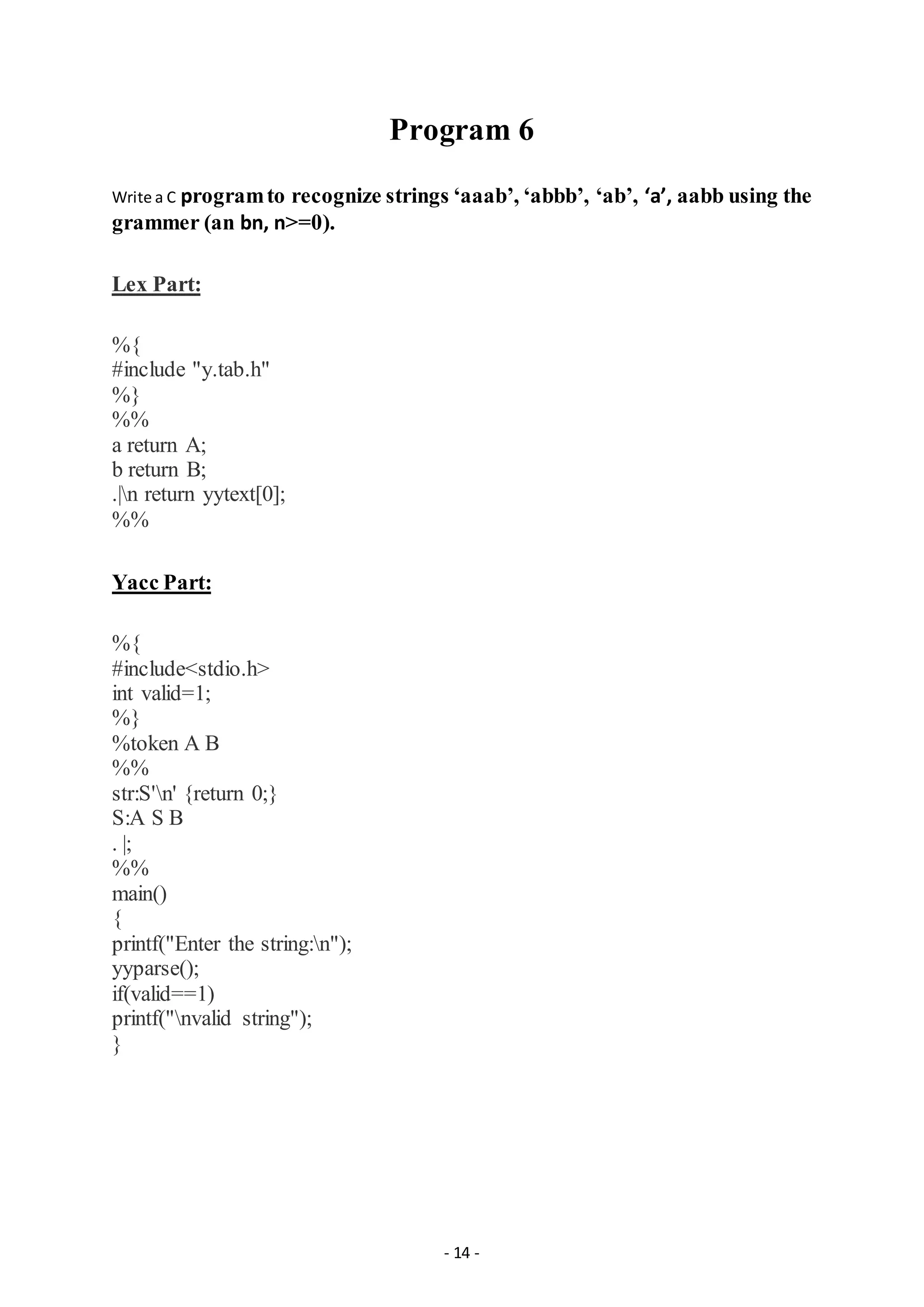 - 14 -
Program 6
Write a C programto recognize strings ‘aaab’, ‘abbb’, ‘ab’, ‘a’, aabb using the
grammer (an bn, n>=0).
Lex Part:
%{
#include "y.tab.h"
%}
%%
a return A;
b return B;
.|n return yytext[0];
%%
Yacc Part:
%{
#include<stdio.h>
int valid=1;
%}
%token A B
%%
str:S'n' {return 0;}
S:A S B
. |;
%%
main()
{
printf("Enter the string:n");
yyparse();
if(valid==1)
printf("nvalid string");
}
 