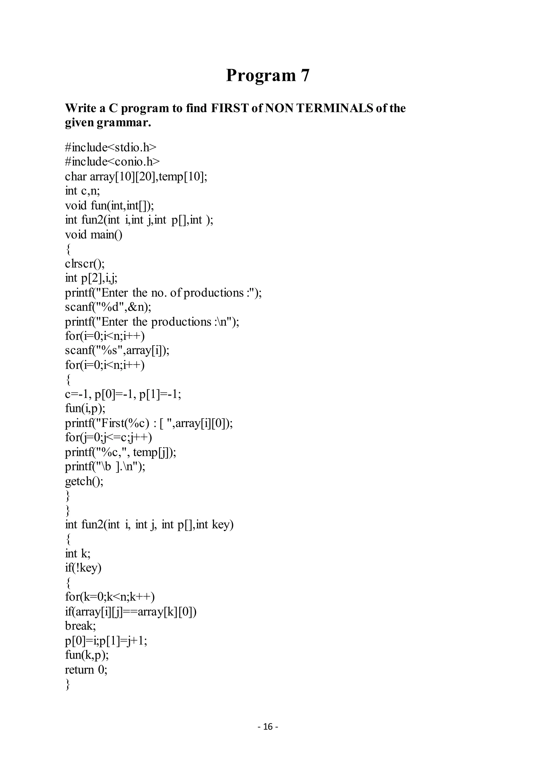 - 16 -
Program 7
Write a C program to find FIRST of NON TERMINALS of the
given grammar.
#include<stdio.h>
#include<conio.h>
char array[10][20],temp[10];
int c,n;
void fun(int,int[]);
int fun2(int i,int j,int p[],int );
void main()
{
clrscr();
int p[2],i,j;
printf("Enter the no. of productions :");
scanf("%d",&n);
printf("Enter the productions :n");
for(i=0;i<n;i++)
scanf("%s",array[i]);
for(i=0;i<n;i++)
{
c=-1, p[0]=-1, p[1]=-1;
fun(i,p);
printf("First(%c) : [ ",array[i][0]);
for(j=0;j<=c;j++)
printf("%c,", temp[j]);
printf("b ].n");
getch();
}
}
int fun2(int i, int j, int p[],int key)
{
int k;
if(!key)
{
for(k=0;k<n;k++)
if(array[i][j]==array[k][0])
break;
p[0]=i;p[1]=j+1;
fun(k,p);
return 0;
}
 