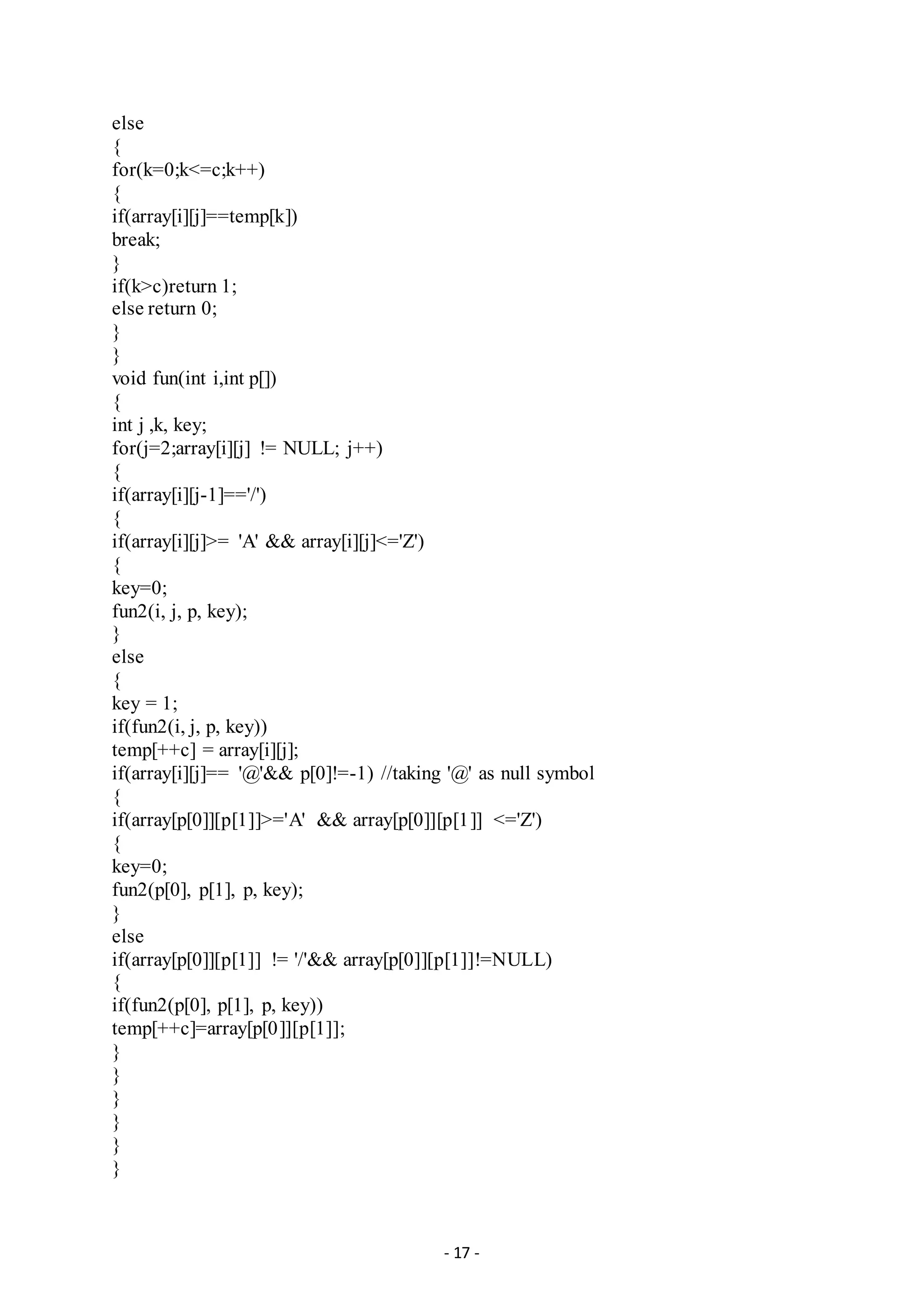 - 17 -
else
{
for(k=0;k<=c;k++)
{
if(array[i][j]==temp[k])
break;
}
if(k>c)return 1;
else return 0;
}
}
void fun(int i,int p[])
{
int j ,k, key;
for(j=2;array[i][j] != NULL; j++)
{
if(array[i][j-1]=='/')
{
if(array[i][j]>= 'A' && array[i][j]<='Z')
{
key=0;
fun2(i, j, p, key);
}
else
{
key = 1;
if(fun2(i, j, p, key))
temp[++c] = array[i][j];
if(array[i][j]== '@'&& p[0]!=-1) //taking '@' as null symbol
{
if(array[p[0]][p[1]]>='A' && array[p[0]][p[1]] <='Z')
{
key=0;
fun2(p[0], p[1], p, key);
}
else
if(array[p[0]][p[1]] != '/'&& array[p[0]][p[1]]!=NULL)
{
if(fun2(p[0], p[1], p, key))
temp[++c]=array[p[0]][p[1]];
}
}
}
}
}
}
 