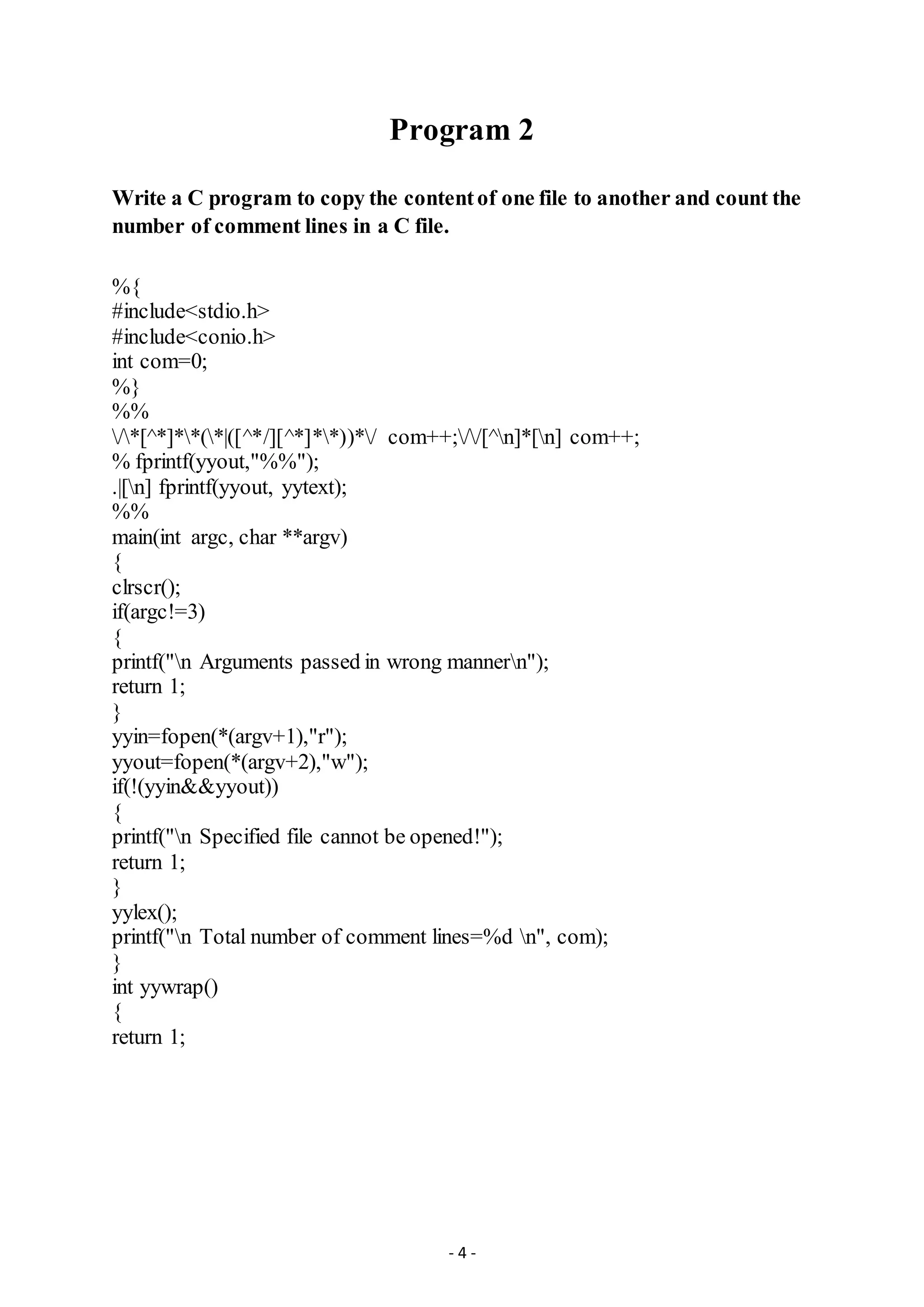 - 4 -
Program 2
Write a C program to copy the contentof one file to another and count the
number of comment lines in a C file.
%{
#include<stdio.h>
#include<conio.h>
int com=0;
%}
%%
/*[^*]**(*|([^*/][^*]**))*/ com++;//[^n]*[n] com++;
% fprintf(yyout,"%%");
.|[n] fprintf(yyout, yytext);
%%
main(int argc, char **argv)
{
clrscr();
if(argc!=3)
{
printf("n Arguments passed in wrong mannern");
return 1;
}
yyin=fopen(*(argv+1),"r");
yyout=fopen(*(argv+2),"w");
if(!(yyin&&yyout))
{
printf("n Specified file cannot be opened!");
return 1;
}
yylex();
printf("n Total number of comment lines=%d n", com);
}
int yywrap()
{
return 1;
 