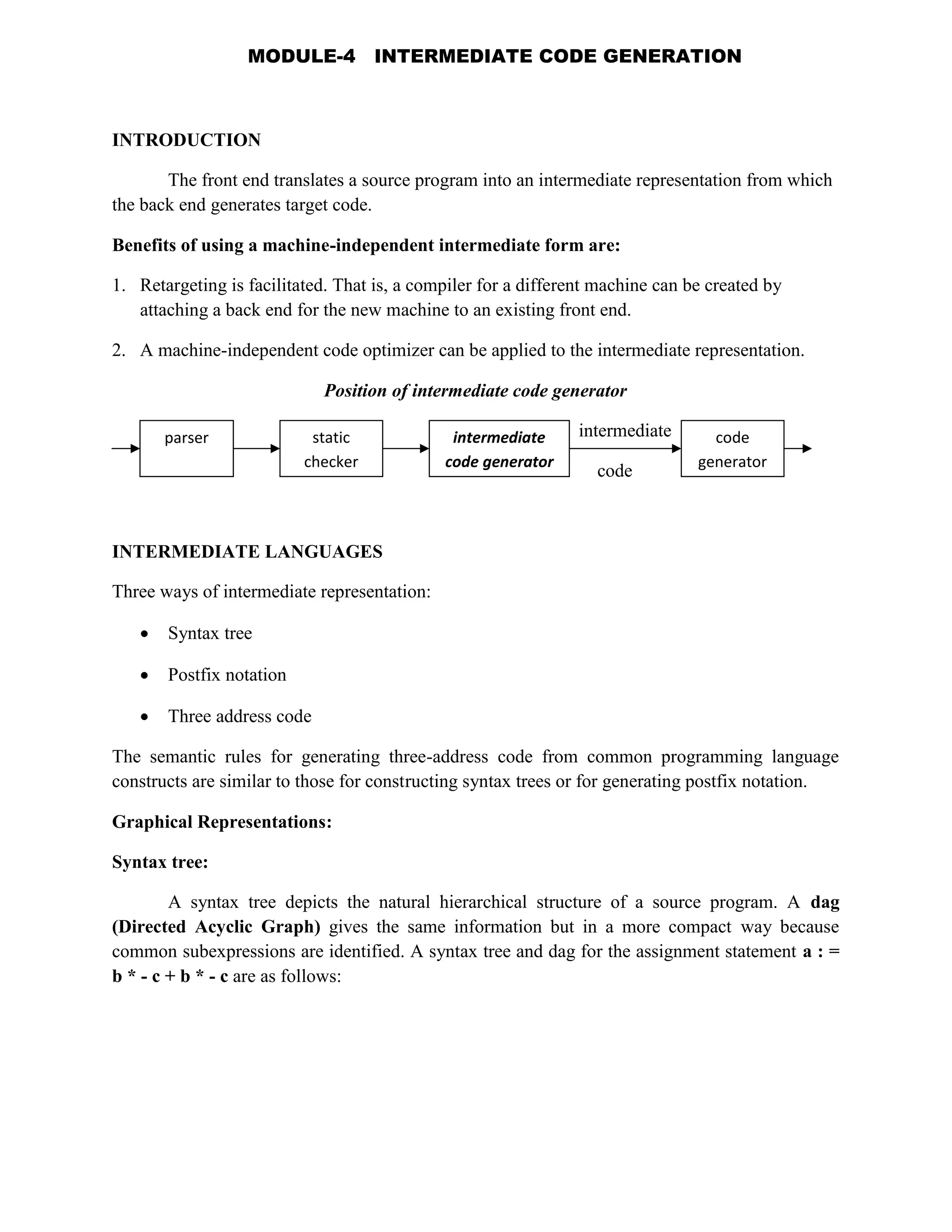 INTRODUCTION
The front end translates a source program into an intermediate representation from which
the back end generates target code.
Benefits of using a machine-independent intermediate form are:
1. Retargeting is facilitated. That is, a compiler for a different machine can be created by
attaching a back end for the new machine to an existing front end.
2. A machine-independent code optimizer can be applied to the intermediate representation.
Position of intermediate code generator
intermediate
code
INTERMEDIATE LANGUAGES
Three ways of intermediate representation:
 Syntax tree
 Postfix notation
 Three address code
The semantic rules for generating three-address code from common programming language
constructs are similar to those for constructing syntax trees or for generating postfix notation.
Graphical Representations:
Syntax tree:
A syntax tree depicts the natural hierarchical structure of a source program. A dag
(Directed Acyclic Graph) gives the same information but in a more compact way because
common subexpressions are identified. A syntax tree and dag for the assignment statement a : =
b * - c + b * - c are as follows:
parser static
checker
intermediate
code generator
code
generator
MODULE-4 INTERMEDIATE CODE GENERATION
 
