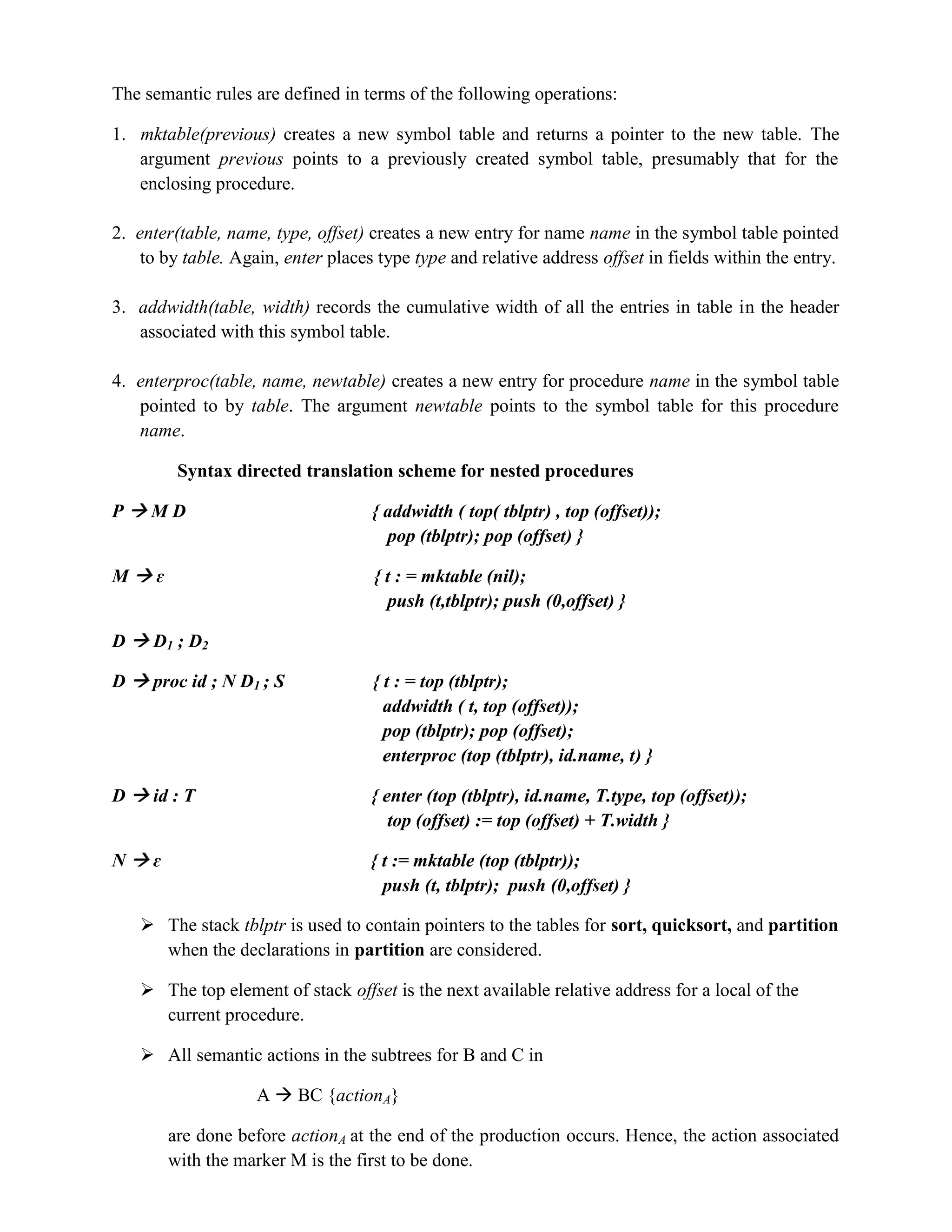 The semantic rules are defined in terms of the following operations:
1. mktable(previous) creates a new symbol table and returns a pointer to the new table. The
argument previous points to a previously created symbol table, presumably that for the
enclosing procedure.
2. enter(table, name, type, offset) creates a new entry for name name in the symbol table pointed
to by table. Again, enter places type type and relative address offset in fields within the entry.
3. addwidth(table, width) records the cumulative width of all the entries in table in the header
associated with this symbol table.
4. enterproc(table, name, newtable) creates a new entry for procedure name in the symbol table
pointed to by table. The argument newtable points to the symbol table for this procedure
name.
Syntax directed translation scheme for nested procedures
P  M D { addwidth ( top( tblptr) , top (offset));
pop (tblptr); pop (offset) }
M  ɛ { t : = mktable (nil);
push (t,tblptr); push (0,offset) }
D  D1 ; D2
D  proc id ; N D1 ; S { t : = top (tblptr);
addwidth ( t, top (offset));
pop (tblptr); pop (offset);
enterproc (top (tblptr), id.name, t) }
D  id : T { enter (top (tblptr), id.name, T.type, top (offset));
top (offset) := top (offset) + T.width }
N  ɛ { t := mktable (top (tblptr));
push (t, tblptr); push (0,offset) }
 The stack tblptr is used to contain pointers to the tables for sort, quicksort, and partition
when the declarations in partition are considered.
 The top element of stack offset is the next available relative address for a local of the
current procedure.
 All semantic actions in the subtrees for B and C in
A  BC {actionA}
are done before actionA at the end of the production occurs. Hence, the action associated
with the marker M is the first to be done.
 