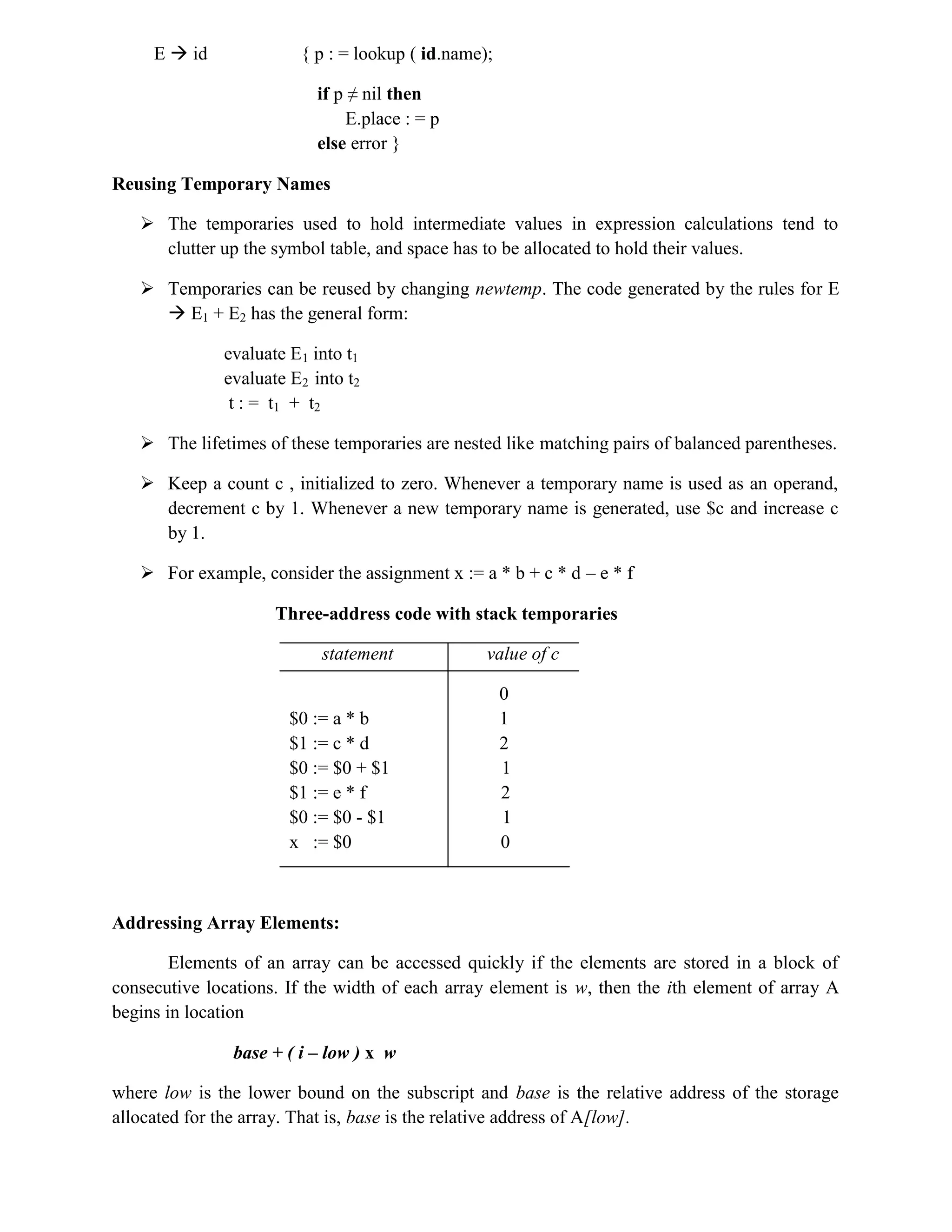 E  id { p : = lookup ( id.name);
if p ≠ nil then
E.place : = p
else error }
Reusing Temporary Names
 The temporaries used to hold intermediate values in expression calculations tend to
clutter up the symbol table, and space has to be allocated to hold their values.
 Temporaries can be reused by changing newtemp. The code generated by the rules for E
 E1 + E2 has the general form:
evaluate E1 into t1
evaluate E2 into t2
t : = t1 + t2
 The lifetimes of these temporaries are nested like matching pairs of balanced parentheses.
 Keep a count c , initialized to zero. Whenever a temporary name is used as an operand,
decrement c by 1. Whenever a new temporary name is generated, use $c and increase c
by 1.
 For example, consider the assignment x := a * b + c * d – e * f
Three-address code with stack temporaries
statement value of c
0
$0 := a * b 1
$1 := c * d 2
$0 := $0 + $1 1
$1 := e * f 2
$0 := $0 - $1 1
x := $0 0
Addressing Array Elements:
Elements of an array can be accessed quickly if the elements are stored in a block of
consecutive locations. If the width of each array element is w, then the ith element of array A
begins in location
base + ( i – low ) x w
where low is the lower bound on the subscript and base is the relative address of the storage
allocated for the array. That is, base is the relative address of A[low].
 