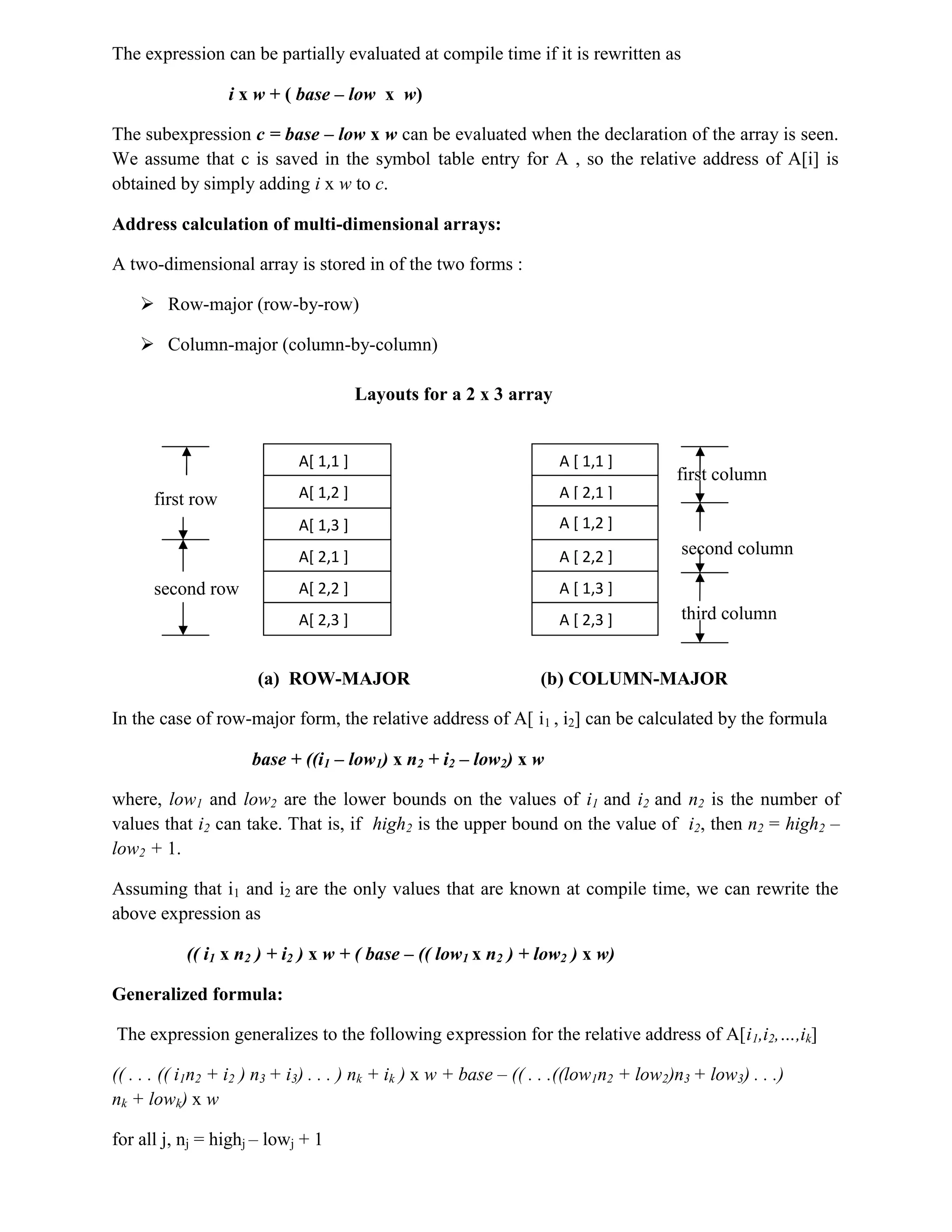The expression can be partially evaluated at compile time if it is rewritten as
i x w + ( base – low x w)
The subexpression c = base – low x w can be evaluated when the declaration of the array is seen.
We assume that c is saved in the symbol table entry for A , so the relative address of A[i] is
obtained by simply adding i x w to c.
Address calculation of multi-dimensional arrays:
A two-dimensional array is stored in of the two forms :
 Row-major (row-by-row)
 Column-major (column-by-column)
Layouts for a 2 x 3 array
first column
first row
second column
second row
third column
(a) ROW-MAJOR (b) COLUMN-MAJOR
In the case of row-major form, the relative address of A[ i1 , i2] can be calculated by the formula
base + ((i1 – low1) x n2 + i2 – low2) x w
where, low1 and low2 are the lower bounds on the values of i1 and i2 and n2 is the number of
values that i2 can take. That is, if high2 is the upper bound on the value of i2, then n2 = high2 –
low2 + 1.
Assuming that i1 and i2 are the only values that are known at compile time, we can rewrite the
above expression as
(( i1 x n2 ) + i2 ) x w + ( base – (( low1 x n2 ) + low2 ) x w)
Generalized formula:
The expression generalizes to the following expression for the relative address of A[i1,i2,…,ik]
(( . . . (( i1n2 + i2 ) n3 + i3) . . . ) nk + ik ) x w + base – (( . . .((low1n2 + low2)n3 + low3) . . .)
nk + lowk) x w
for all j, nj = highj – lowj + 1
A[ 1,1 ]
A[ 1,2 ]
A[ 1,3 ]
A[ 2,1 ]
A[ 2,2 ]
A[ 2,3 ]
A [ 1,1 ]
A [ 2,1 ]
A [ 1,2 ]
A [ 2,2 ]
A [ 1,3 ]
A [ 2,3 ]
 