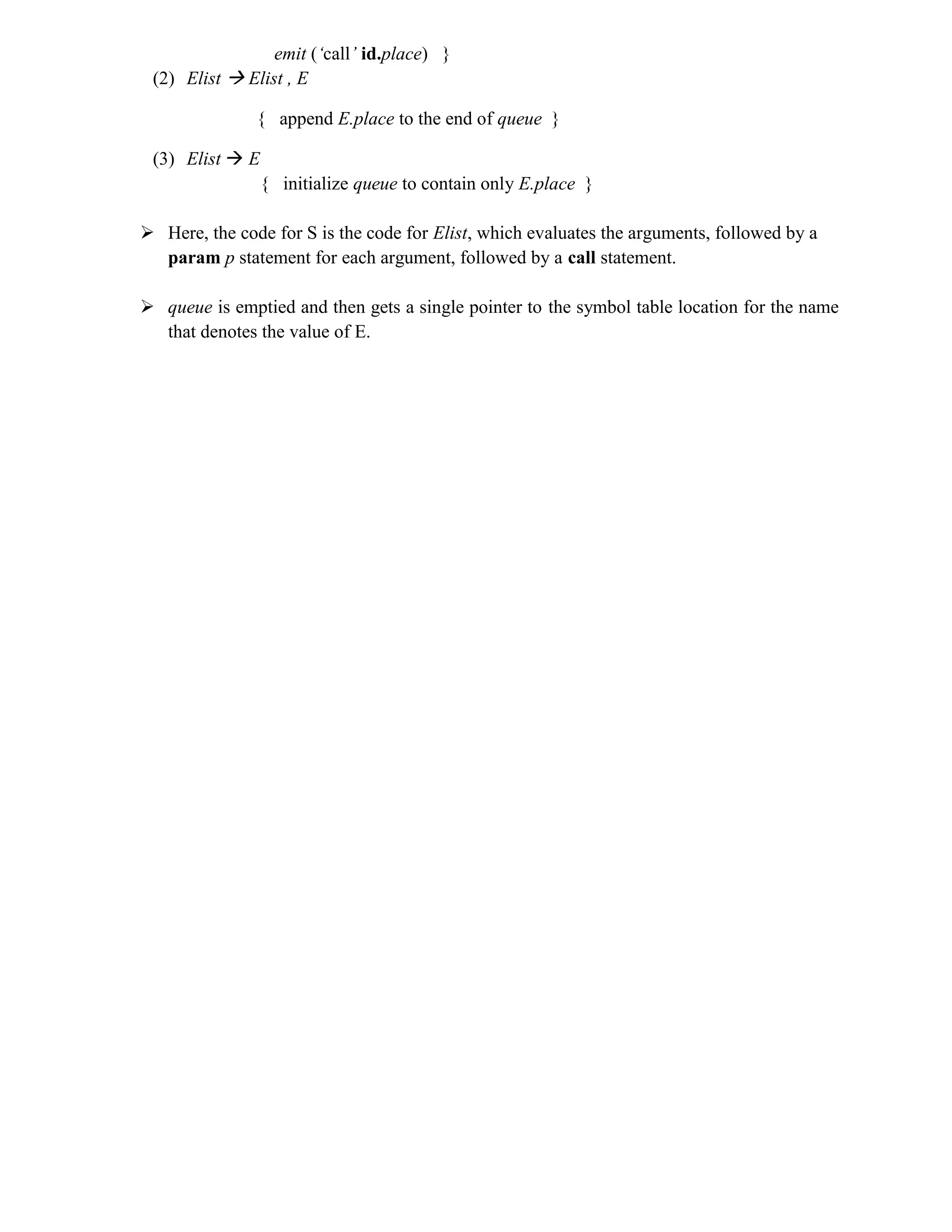 emit (‘call’ id.place) }
(2) Elist  Elist , E
{ append E.place to the end of queue }
(3) Elist  E
{ initialize queue to contain only E.place }
 Here, the code for S is the code for Elist, which evaluates the arguments, followed by a
param p statement for each argument, followed by a call statement.
 queue is emptied and then gets a single pointer to the symbol table location for the name
that denotes the value of E.
 
