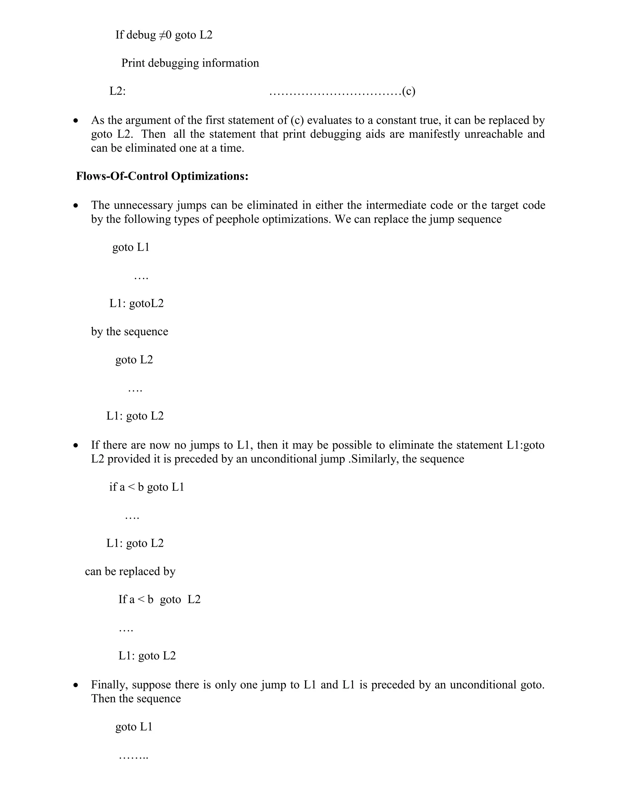 If debug ≠0 goto L2
Print debugging information
L2: ……………………………(c)
 As the argument of the first statement of (c) evaluates to a constant true, it can be replaced by
goto L2. Then all the statement that print debugging aids are manifestly unreachable and
can be eliminated one at a time.
Flows-Of-Control Optimizations:
 The unnecessary jumps can be eliminated in either the intermediate code or the target code
by the following types of peephole optimizations. We can replace the jump sequence
goto L1
….
L1: gotoL2
by the sequence
goto L2
….
L1: goto L2
 If there are now no jumps to L1, then it may be possible to eliminate the statement L1:goto
L2 provided it is preceded by an unconditional jump .Similarly, the sequence
if a < b goto L1
….
L1: goto L2
can be replaced by
If a < b goto L2
….
L1: goto L2
 Finally, suppose there is only one jump to L1 and L1 is preceded by an unconditional goto.
Then the sequence
goto L1
……..
 